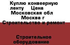 Куплю конвеерную ленту  › Цена ­ 800 - Московская обл., Москва г. Строительство и ремонт » Строительное оборудование   